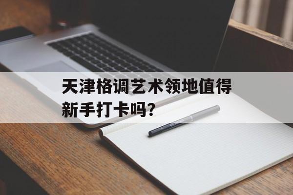 天津格调艺术领地值得新手打卡吗？-第1张图片-