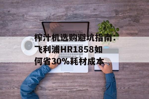 榨汁机选购避坑指南：飞利浦HR1858如何省30%耗材成本-第1张图片-