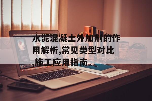 水泥混凝土外加剂的作用解析,常见类型对比,施工应用指南-第1张图片-