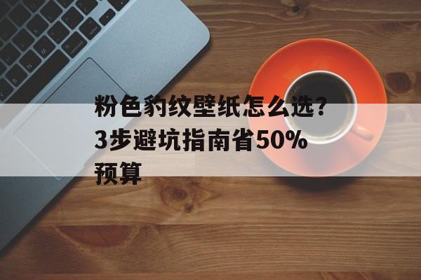 粉色豹纹壁纸怎么选？3步避坑指南省50%预算-第1张图片-