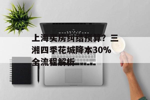 上海买房纠结预算？三湘四季花城降本30%全流程解析-第1张图片-