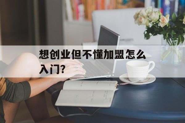 想创业但不懂加盟怎么入门？-第1张图片-