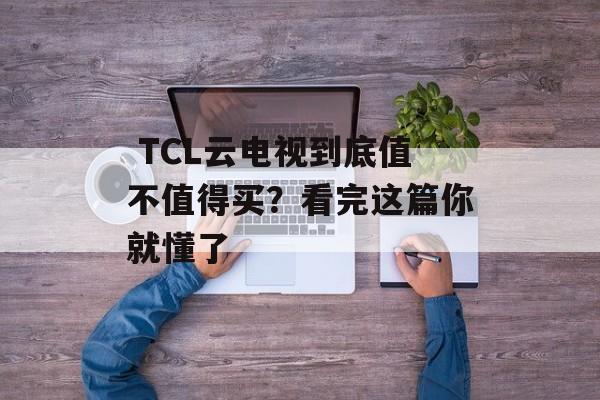  TCL云电视到底值不值得买？看完这篇你就懂了-第1张图片-