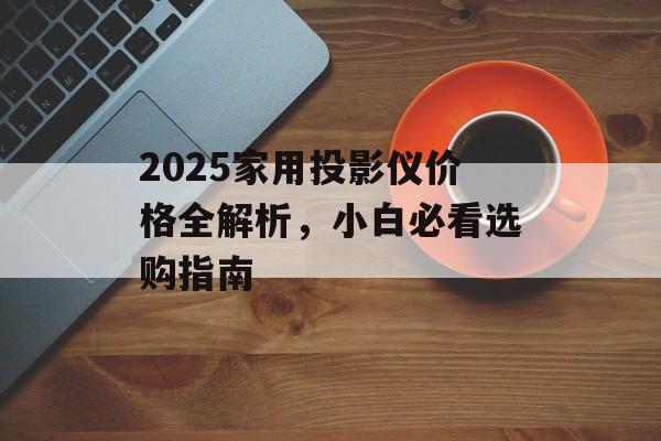 2025家用投影仪价格全解析，小白必看选购指南-第1张图片-