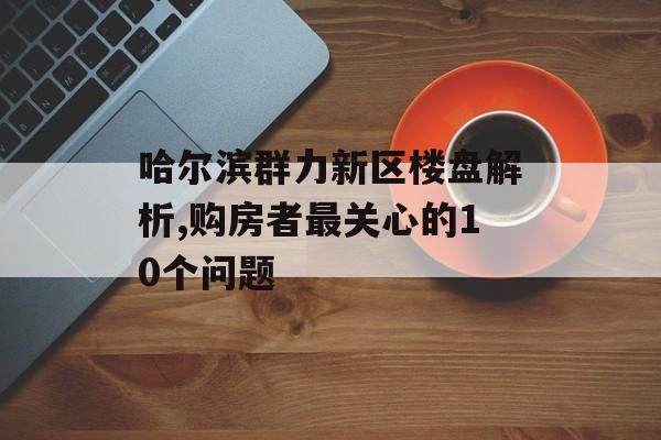 哈尔滨群力新区楼盘解析,购房者最关心的10个问题-第1张图片-