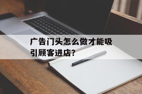 广告门头怎么做才能吸引顾客进店？-第1张图片-