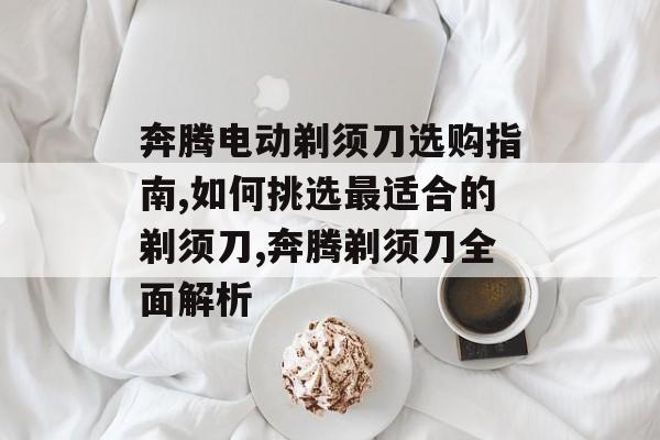 奔腾电动剃须刀选购指南,如何挑选最适合的剃须刀,奔腾剃须刀全面解析-第1张图片-