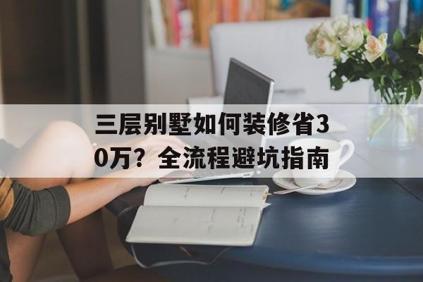 三层别墅如何装修省30万？全流程避坑指南-第1张图片-