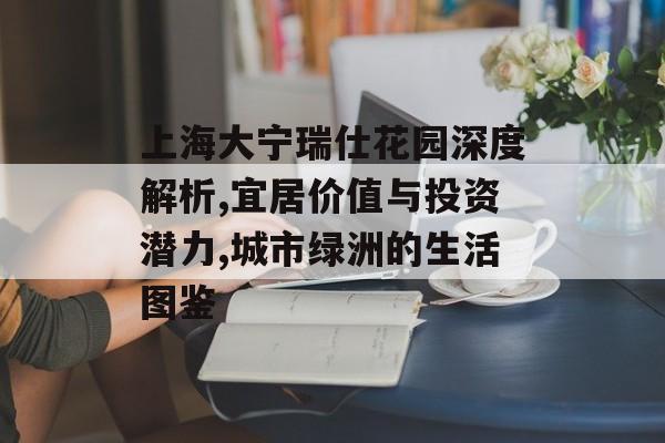 上海大宁瑞仕花园深度解析,宜居价值与投资潜力,城市绿洲的生活图鉴-第1张图片-