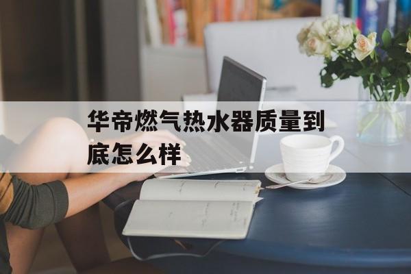 华帝燃气热水器质量到底怎么样-第1张图片-