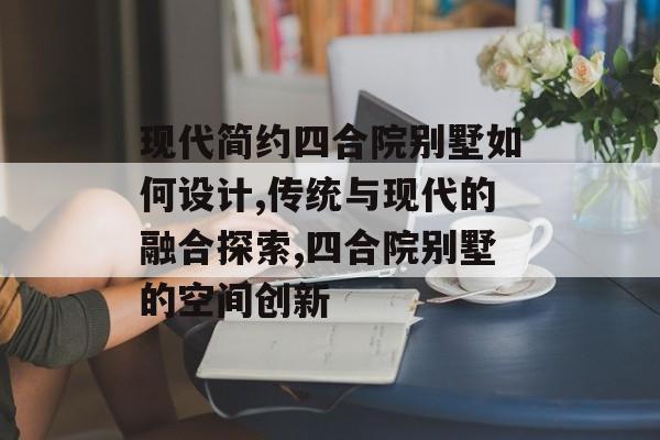 现代简约四合院别墅如何设计,传统与现代的融合探索,四合院别墅的空间创新-第1张图片-