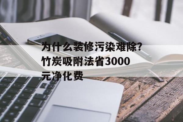 为什么装修污染难除？竹炭吸附法省3000元净化费-第1张图片-