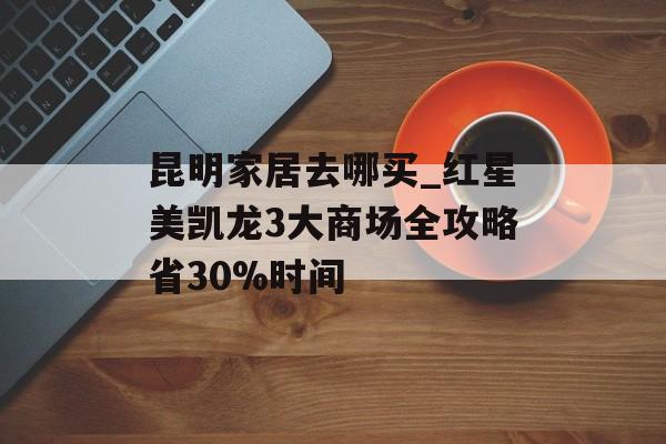昆明家居去哪买_红星美凯龙3大商场全攻略省30%时间-第1张图片-