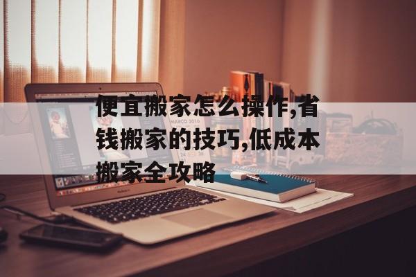 便宜搬家怎么操作,省钱搬家的技巧,低成本搬家全攻略-第1张图片-