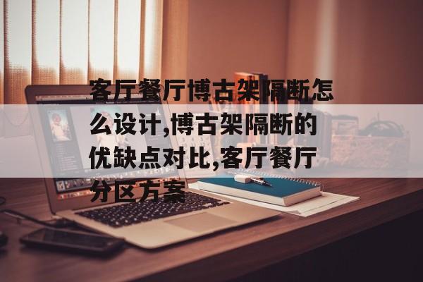 客厅餐厅博古架隔断怎么设计,博古架隔断的优缺点对比,客厅餐厅分区方案-第1张图片-