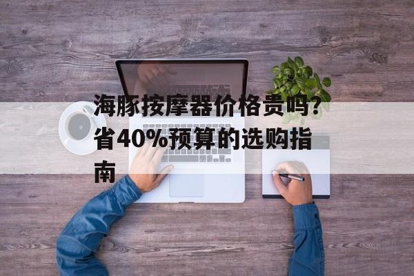 海豚按摩器价格贵吗？省40%预算的选购指南-第1张图片-